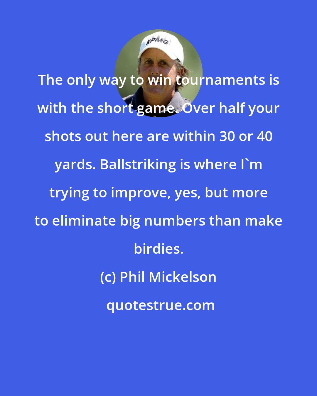 Phil Mickelson: The only way to win tournaments is with the short game. Over half your shots out here are within 30 or 40 yards. Ballstriking is where I'm trying to improve, yes, but more to eliminate big numbers than make birdies.