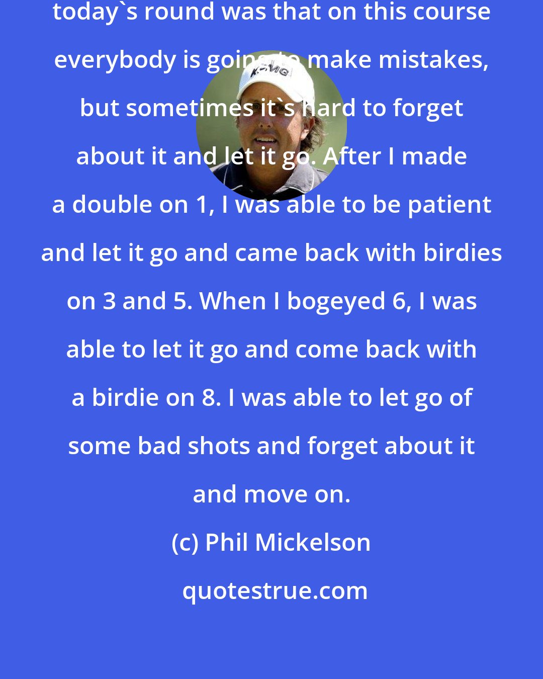 Phil Mickelson: The thing I was most proud of about today's round was that on this course everybody is going to make mistakes, but sometimes it's hard to forget about it and let it go. After I made a double on 1, I was able to be patient and let it go and came back with birdies on 3 and 5. When I bogeyed 6, I was able to let it go and come back with a birdie on 8. I was able to let go of some bad shots and forget about it and move on.