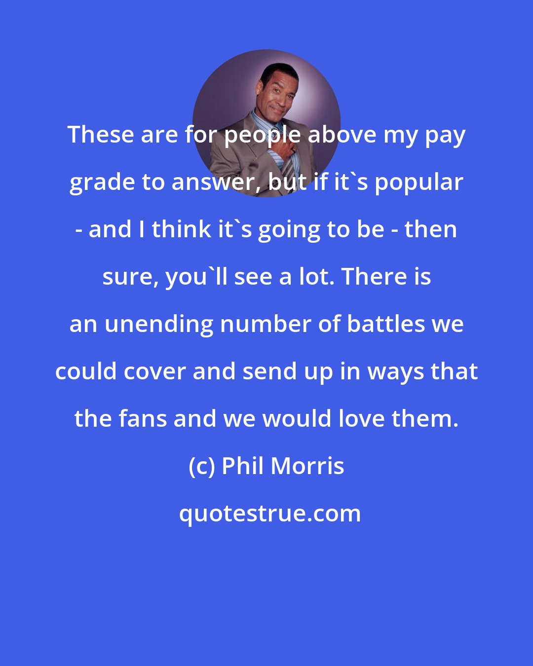 Phil Morris: These are for people above my pay grade to answer, but if it's popular - and I think it's going to be - then sure, you'll see a lot. There is an unending number of battles we could cover and send up in ways that the fans and we would love them.