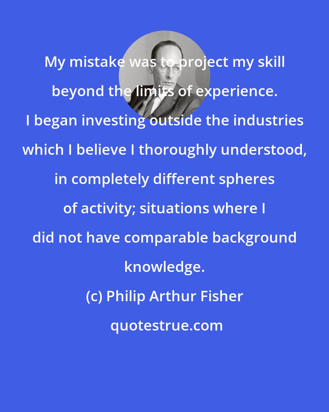 Philip Arthur Fisher: My mistake was to project my skill beyond the limits of experience. I began investing outside the industries which I believe I thoroughly understood, in completely different spheres of activity; situations where I did not have comparable background knowledge.