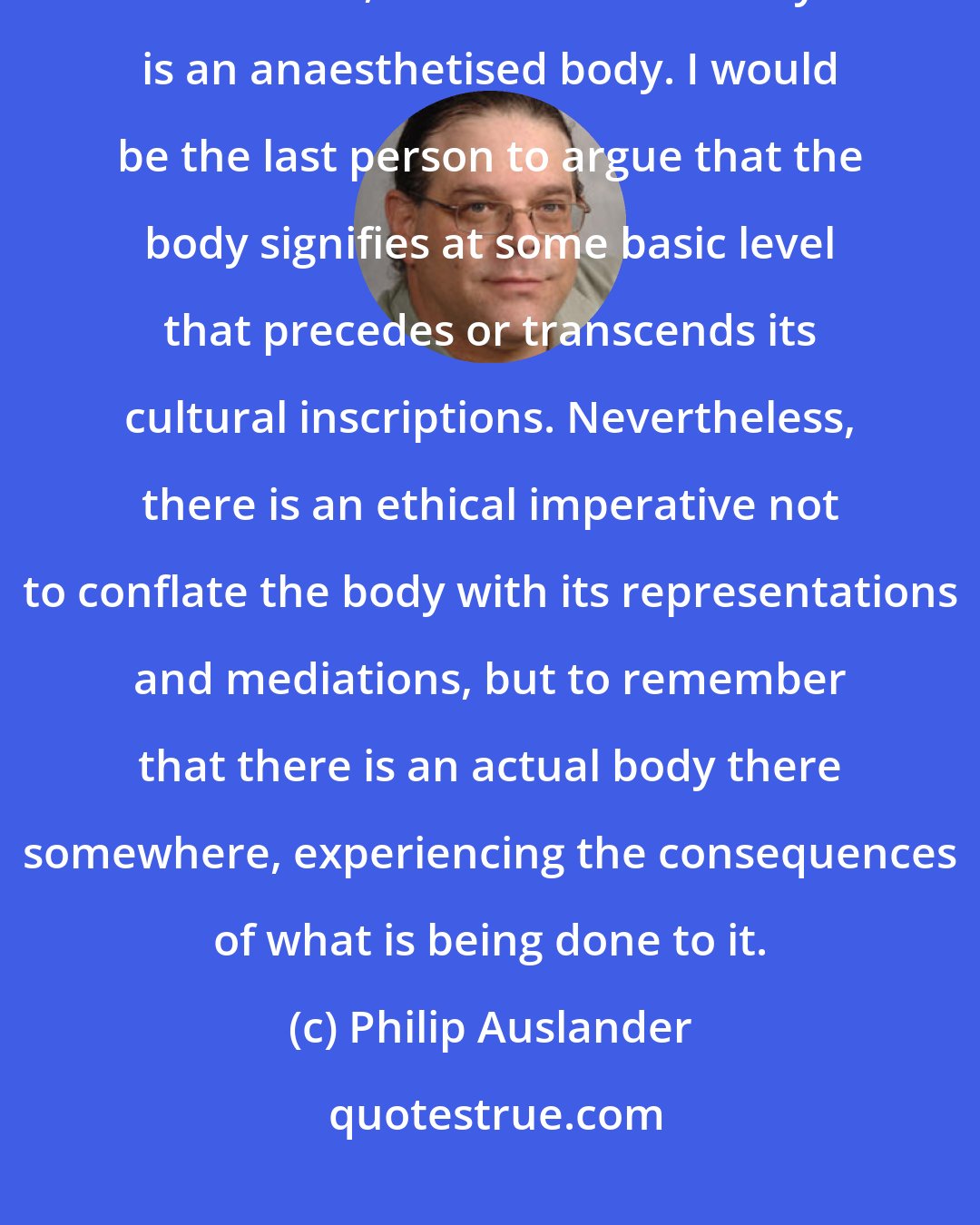 Philip Auslander: We need to remain alert to what happens to the body when it is mediatised. Too often, the mediatised body is an anaesthetised body. I would be the last person to argue that the body signifies at some basic level that precedes or transcends its cultural inscriptions. Nevertheless, there is an ethical imperative not to conflate the body with its representations and mediations, but to remember that there is an actual body there somewhere, experiencing the consequences of what is being done to it.