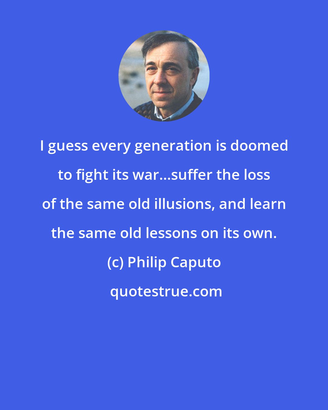 Philip Caputo: I guess every generation is doomed to fight its war...suffer the loss of the same old illusions, and learn the same old lessons on its own.