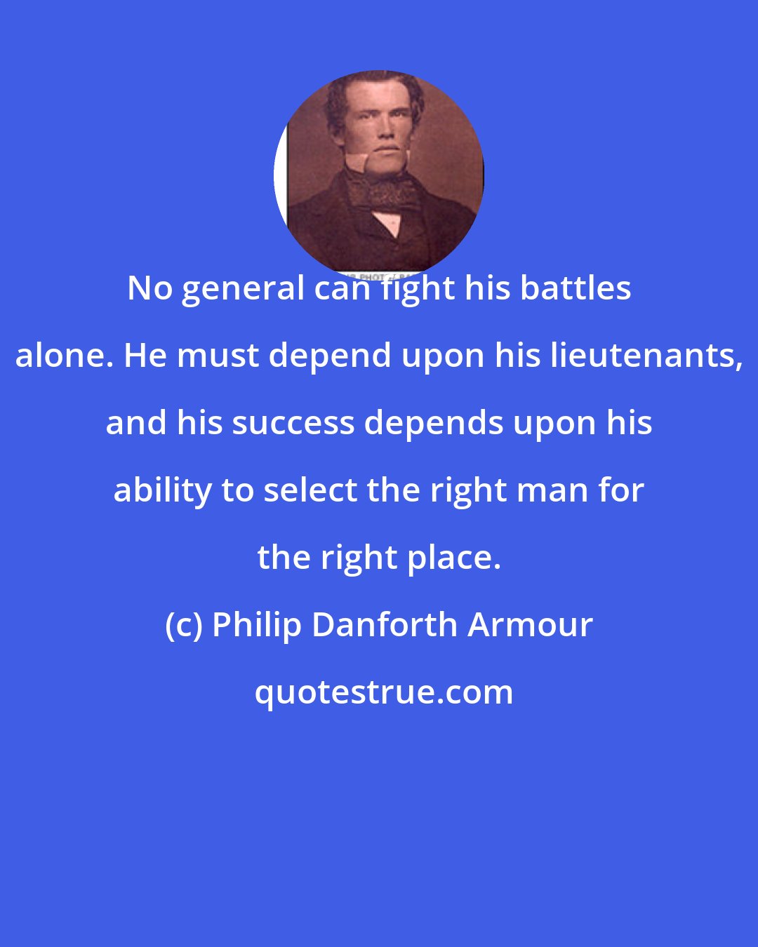 Philip Danforth Armour: No general can fight his battles alone. He must depend upon his lieutenants, and his success depends upon his ability to select the right man for the right place.