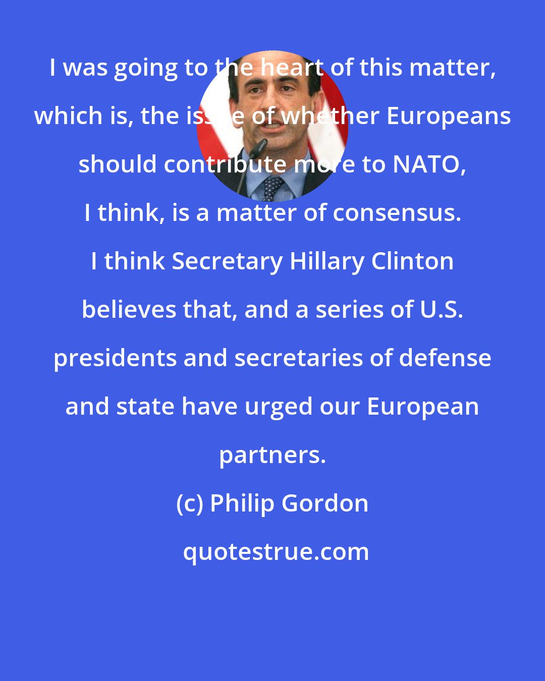 Philip Gordon: I was going to the heart of this matter, which is, the issue of whether Europeans should contribute more to NATO, I think, is a matter of consensus. I think Secretary Hillary Clinton believes that, and a series of U.S. presidents and secretaries of defense and state have urged our European partners.