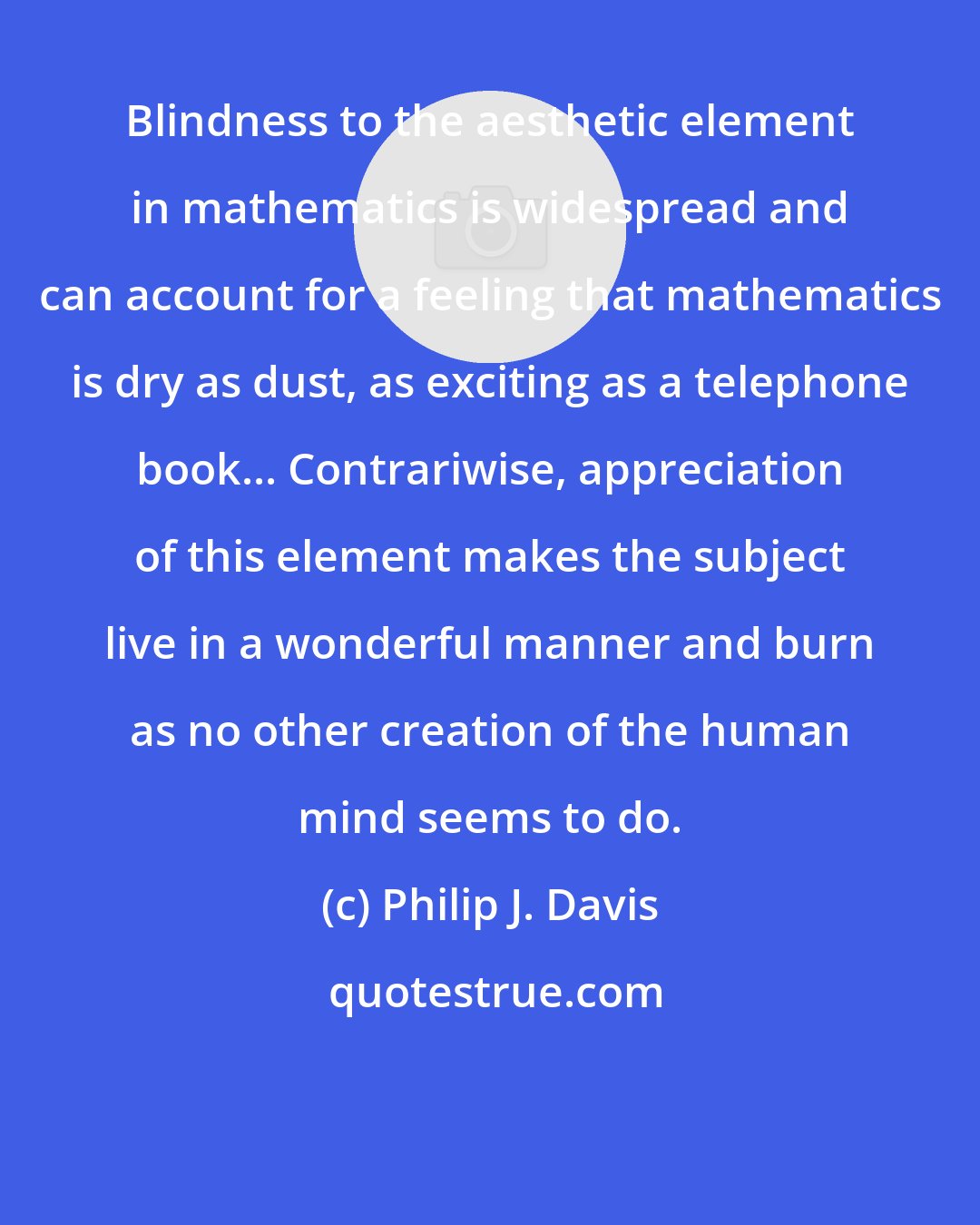 Philip J. Davis: Blindness to the aesthetic element in mathematics is widespread and can account for a feeling that mathematics is dry as dust, as exciting as a telephone book... Contrariwise, appreciation of this element makes the subject live in a wonderful manner and burn as no other creation of the human mind seems to do.