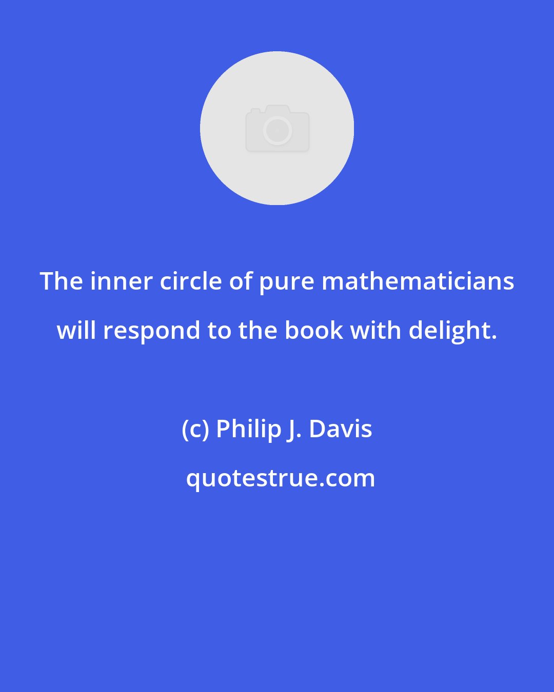 Philip J. Davis: The inner circle of pure mathematicians will respond to the book with delight.