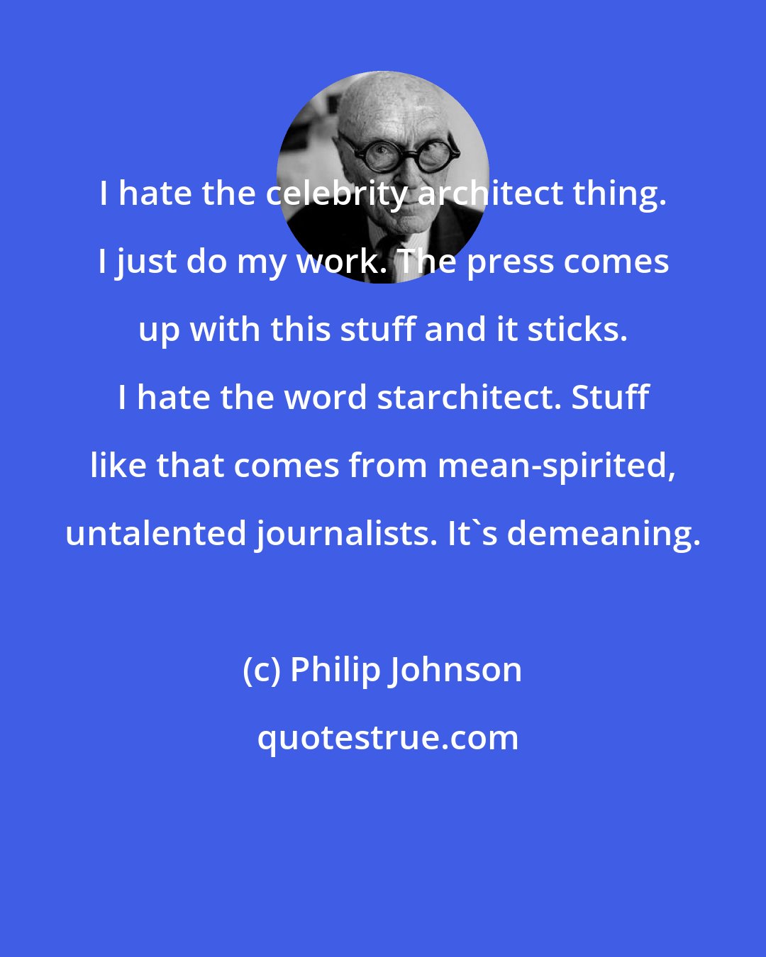 Philip Johnson: I hate the celebrity architect thing. I just do my work. The press comes up with this stuff and it sticks. I hate the word starchitect. Stuff like that comes from mean-spirited, untalented journalists. It's demeaning.