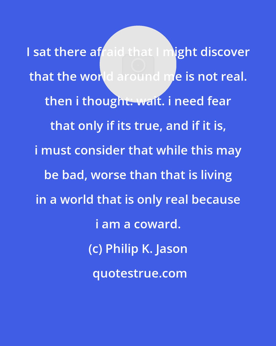 Philip K. Jason: I sat there afraid that I might discover that the world around me is not real. then i thought: wait. i need fear that only if its true, and if it is, i must consider that while this may be bad, worse than that is living in a world that is only real because i am a coward.