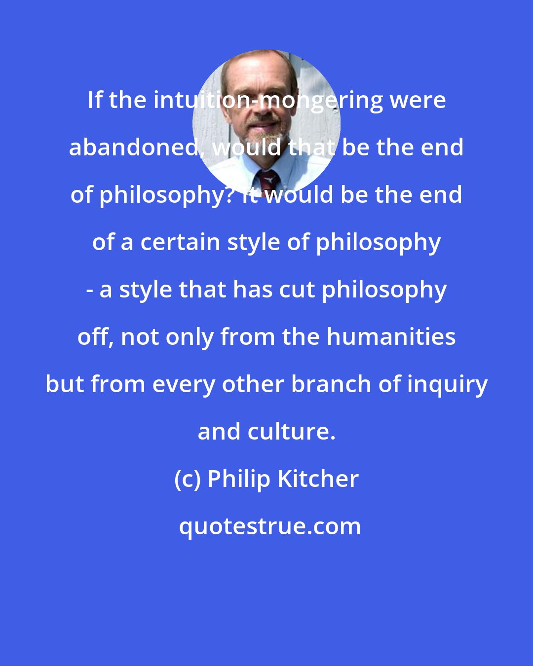 Philip Kitcher: If the intuition-mongering were abandoned, would that be the end of philosophy? It would be the end of a certain style of philosophy - a style that has cut philosophy off, not only from the humanities but from every other branch of inquiry and culture.