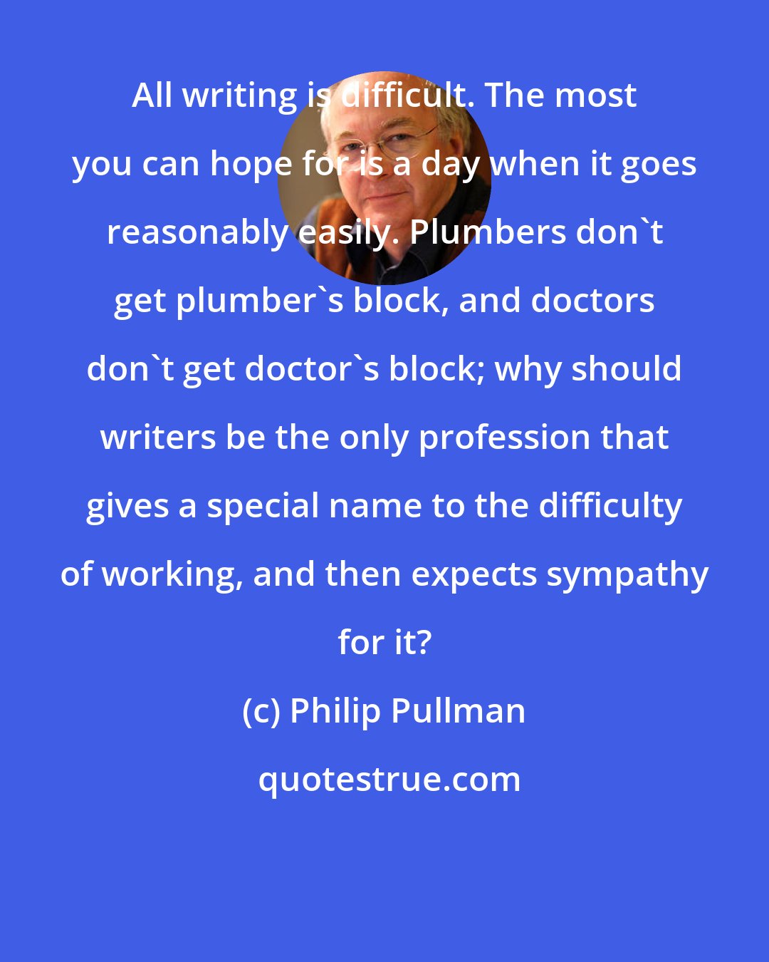 Philip Pullman: All writing is difficult. The most you can hope for is a day when it goes reasonably easily. Plumbers don't get plumber's block, and doctors don't get doctor's block; why should writers be the only profession that gives a special name to the difficulty of working, and then expects sympathy for it?