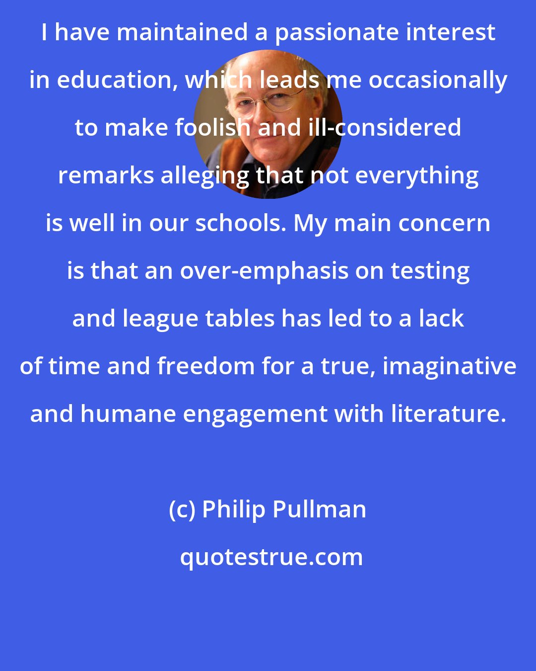 Philip Pullman: I have maintained a passionate interest in education, which leads me occasionally to make foolish and ill-considered remarks alleging that not everything is well in our schools. My main concern is that an over-emphasis on testing and league tables has led to a lack of time and freedom for a true, imaginative and humane engagement with literature.
