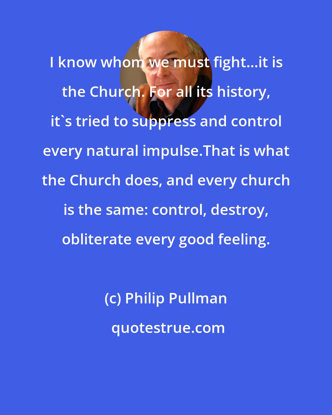 Philip Pullman: I know whom we must fight...it is the Church. For all its history, it's tried to suppress and control every natural impulse.That is what the Church does, and every church is the same: control, destroy, obliterate every good feeling.