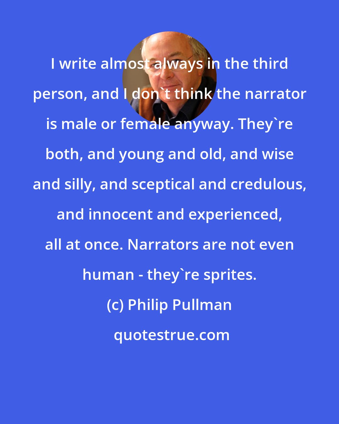 Philip Pullman: I write almost always in the third person, and I don't think the narrator is male or female anyway. They're both, and young and old, and wise and silly, and sceptical and credulous, and innocent and experienced, all at once. Narrators are not even human - they're sprites.