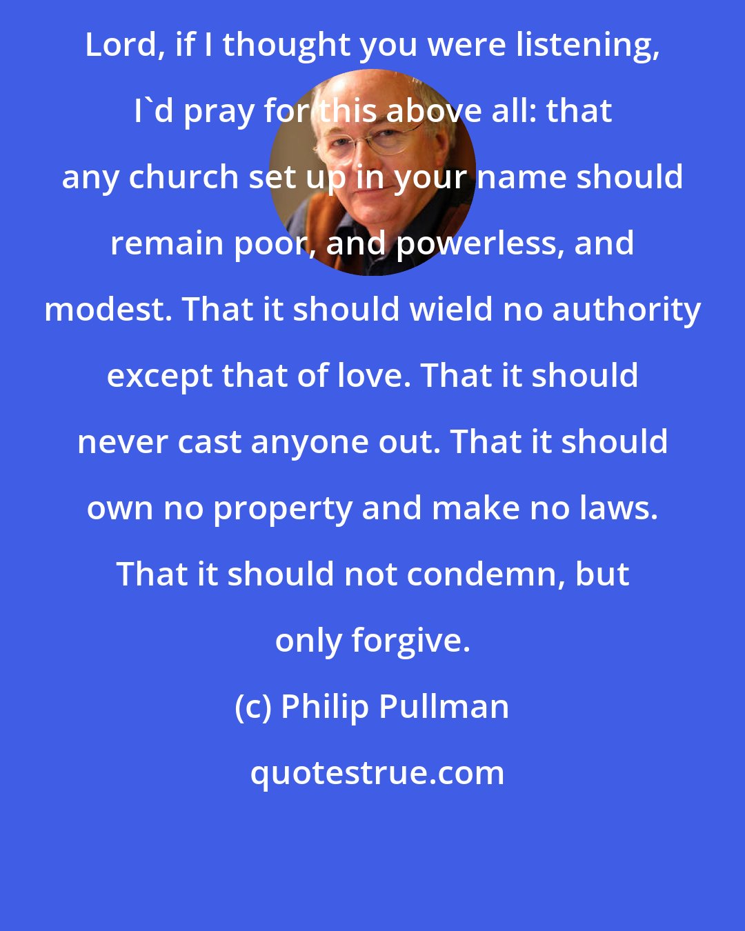 Philip Pullman: Lord, if I thought you were listening, I'd pray for this above all: that any church set up in your name should remain poor, and powerless, and modest. That it should wield no authority except that of love. That it should never cast anyone out. That it should own no property and make no laws. That it should not condemn, but only forgive.