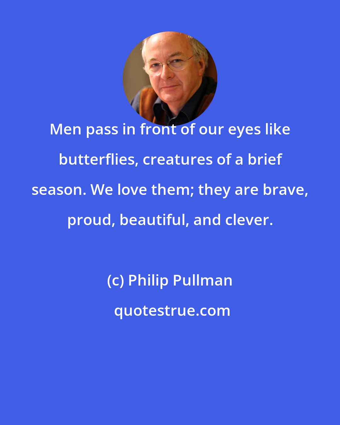 Philip Pullman: Men pass in front of our eyes like butterflies, creatures of a brief season. We love them; they are brave, proud, beautiful, and clever.