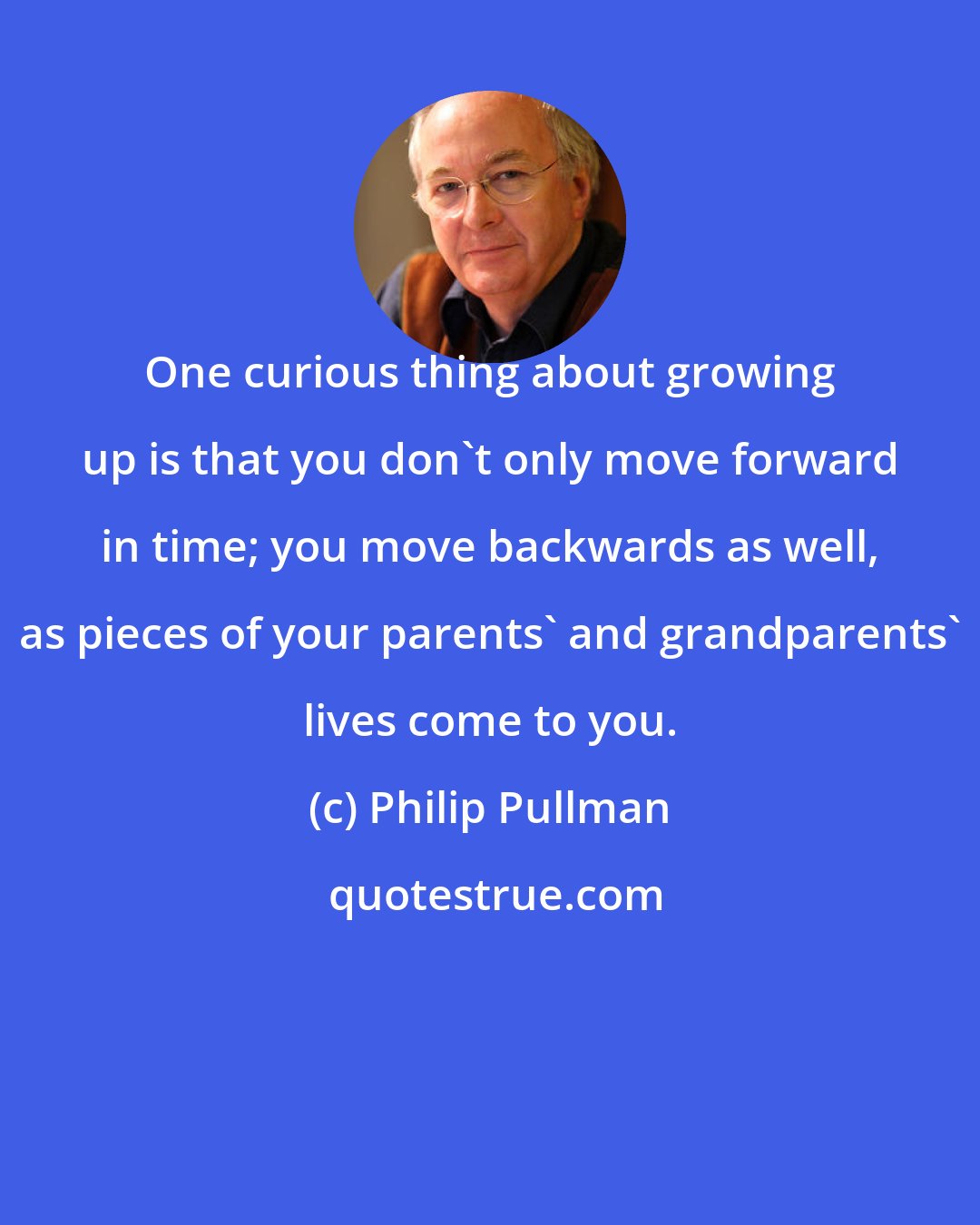 Philip Pullman: One curious thing about growing up is that you don't only move forward in time; you move backwards as well, as pieces of your parents' and grandparents' lives come to you.