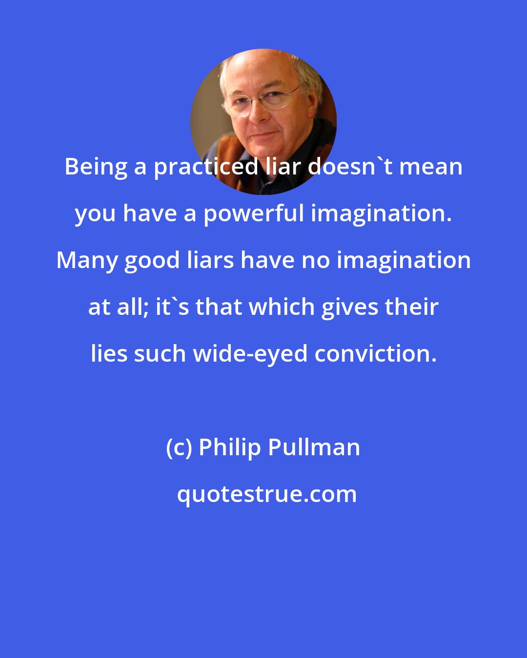 Philip Pullman: Being a practiced liar doesn't mean you have a powerful imagination. Many good liars have no imagination at all; it's that which gives their lies such wide-eyed conviction.