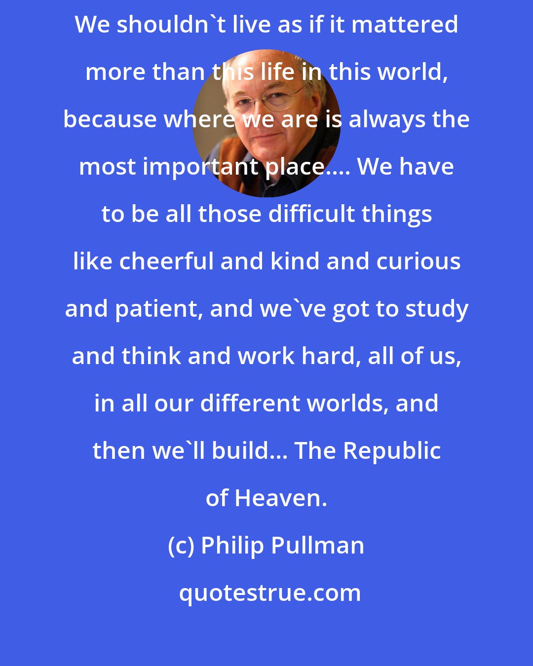 Philip Pullman: He meant the Kingdom was over, the Kingdom of Heaven, it was all finished. We shouldn't live as if it mattered more than this life in this world, because where we are is always the most important place.... We have to be all those difficult things like cheerful and kind and curious and patient, and we've got to study and think and work hard, all of us, in all our different worlds, and then we'll build... The Republic of Heaven.