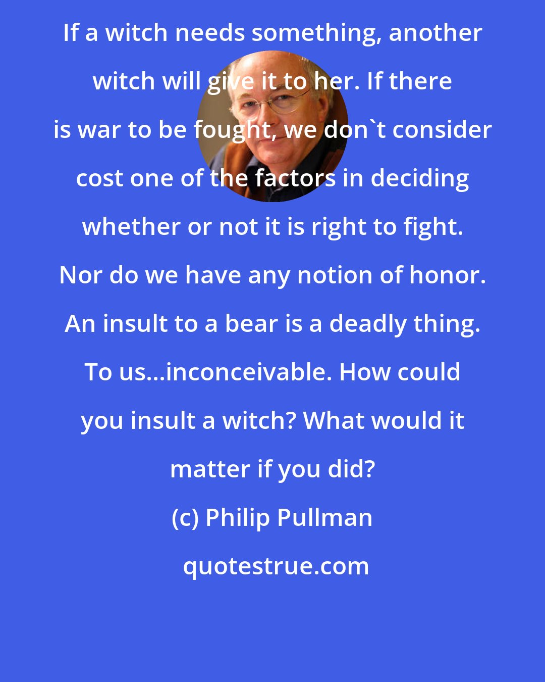 Philip Pullman: If a witch needs something, another witch will give it to her. If there is war to be fought, we don't consider cost one of the factors in deciding whether or not it is right to fight. Nor do we have any notion of honor. An insult to a bear is a deadly thing. To us...inconceivable. How could you insult a witch? What would it matter if you did?