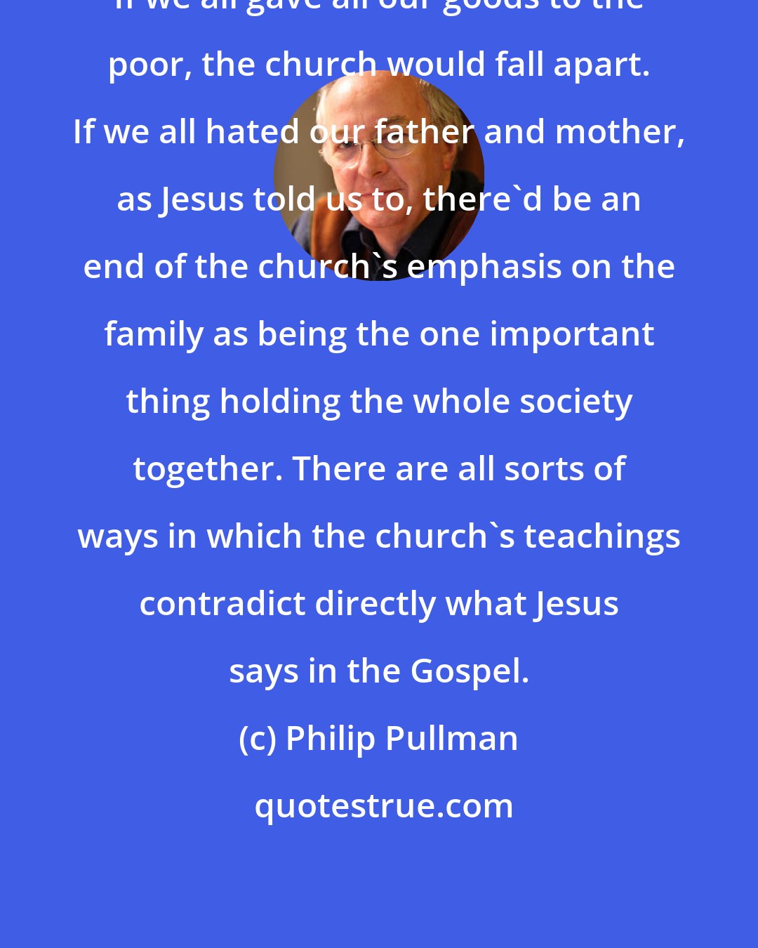 Philip Pullman: If we all gave all our goods to the poor, the church would fall apart. If we all hated our father and mother, as Jesus told us to, there'd be an end of the church's emphasis on the family as being the one important thing holding the whole society together. There are all sorts of ways in which the church's teachings contradict directly what Jesus says in the Gospel.