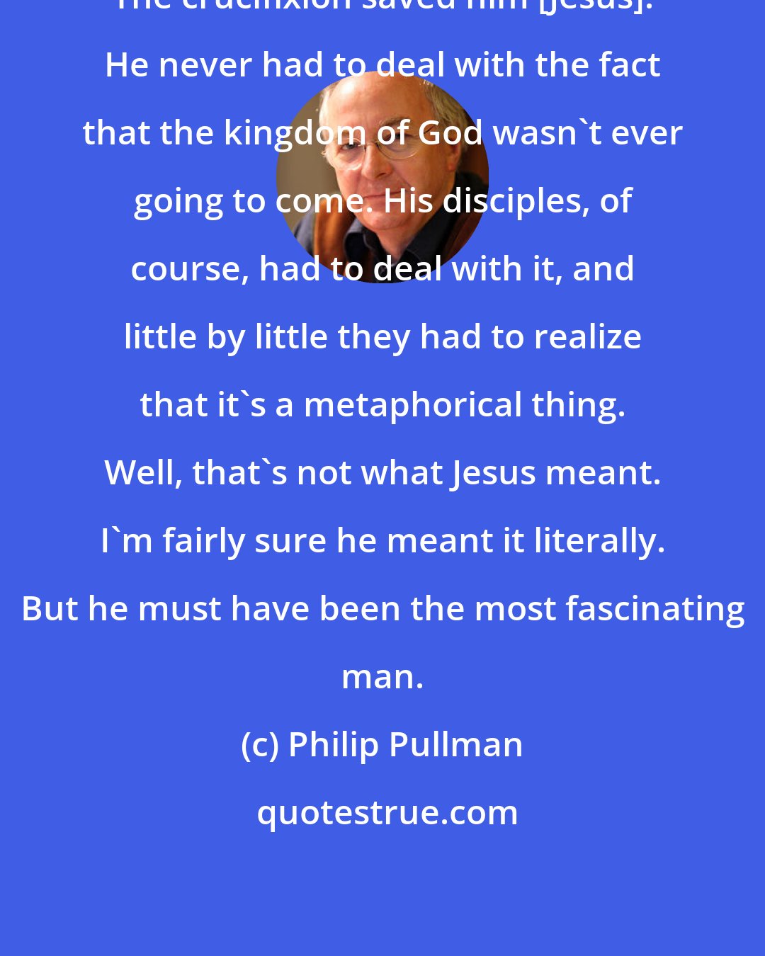 Philip Pullman: The crucifixion saved him [Jesus]. He never had to deal with the fact that the kingdom of God wasn't ever going to come. His disciples, of course, had to deal with it, and little by little they had to realize that it's a metaphorical thing. Well, that's not what Jesus meant. I'm fairly sure he meant it literally. But he must have been the most fascinating man.