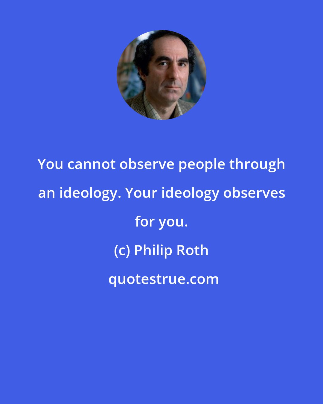Philip Roth: You cannot observe people through an ideology. Your ideology observes for you.