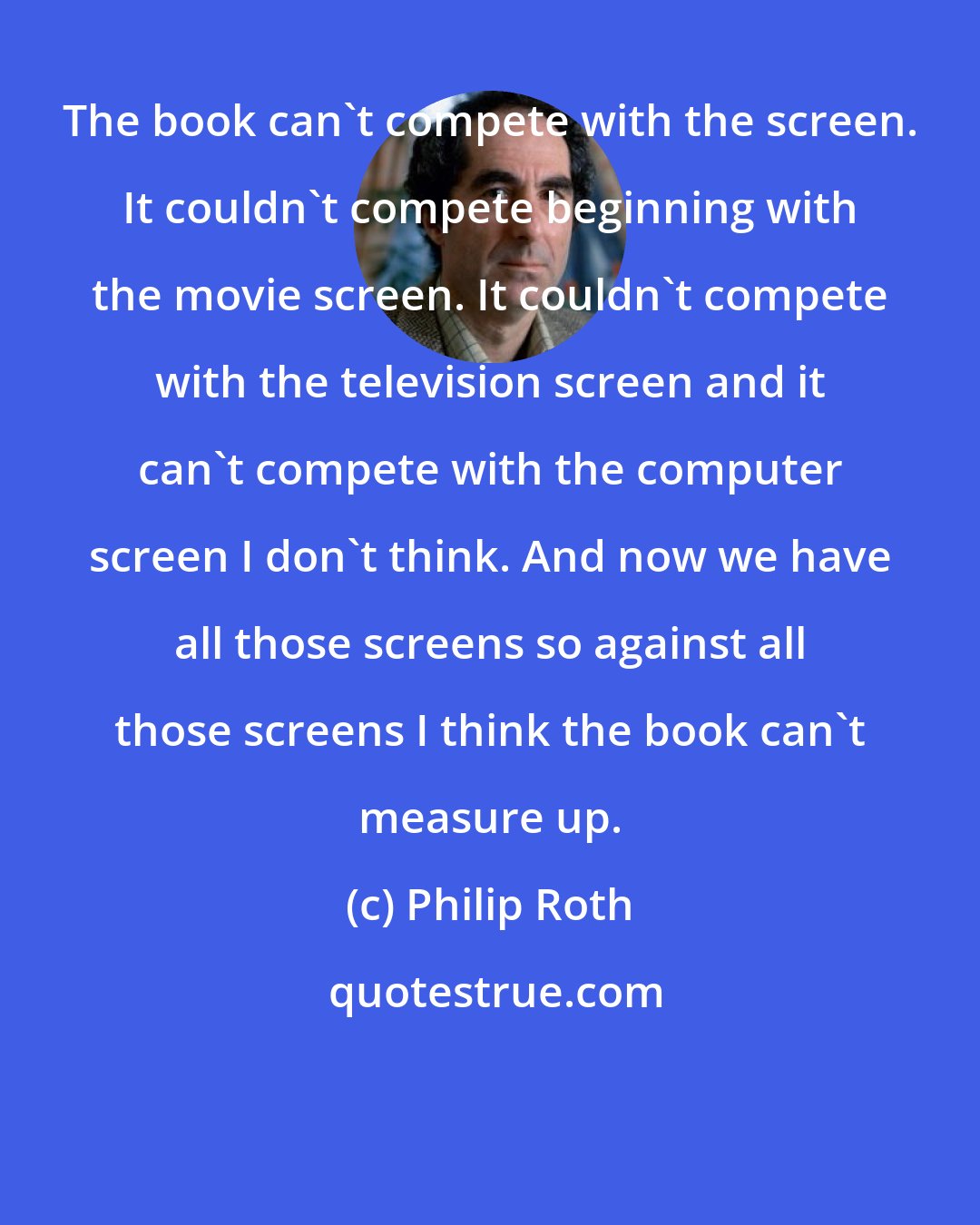 Philip Roth: The book can't compete with the screen. It couldn't compete beginning with the movie screen. It couldn't compete with the television screen and it can't compete with the computer screen I don't think. And now we have all those screens so against all those screens I think the book can't measure up.