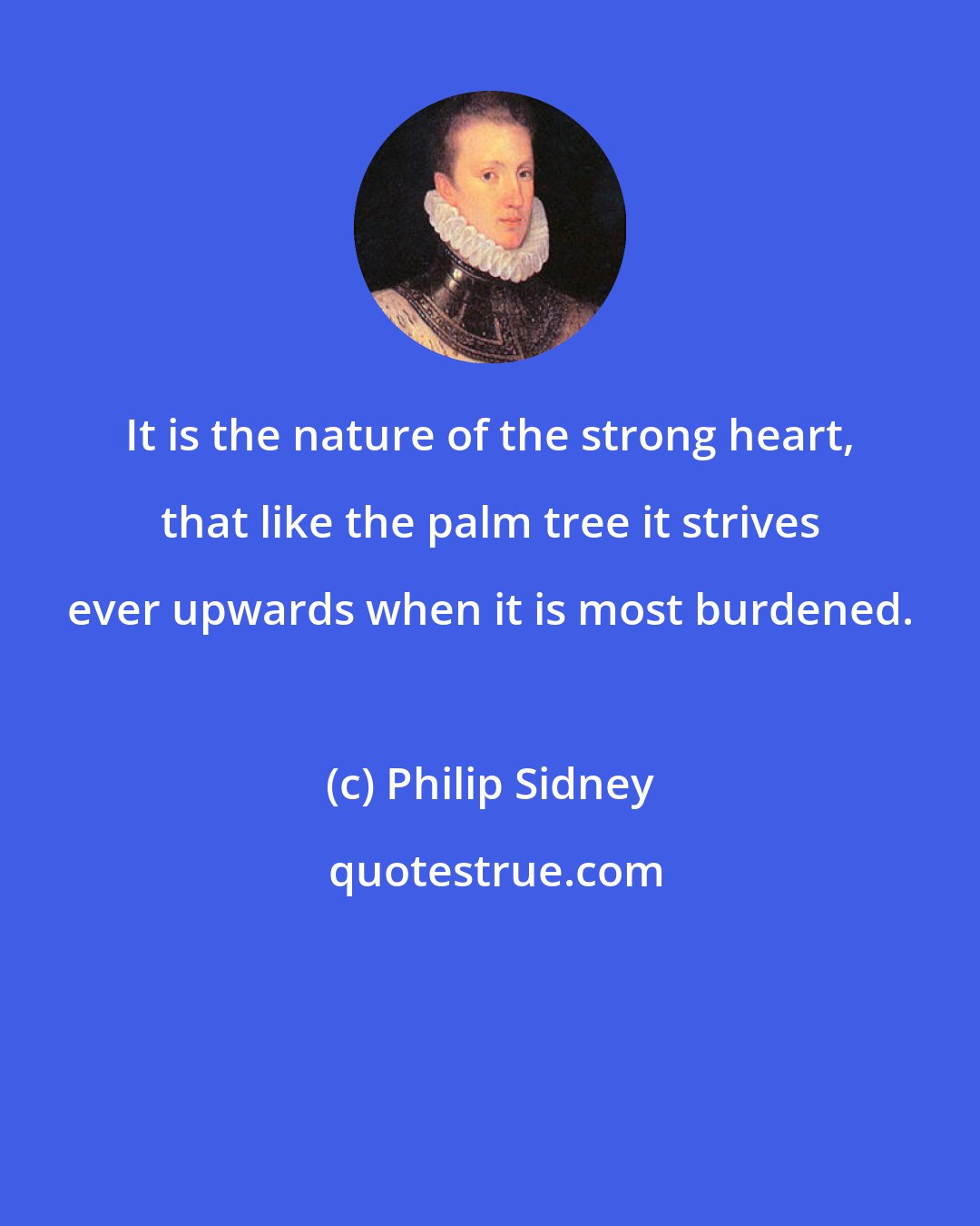 Philip Sidney: It is the nature of the strong heart, that like the palm tree it strives ever upwards when it is most burdened.