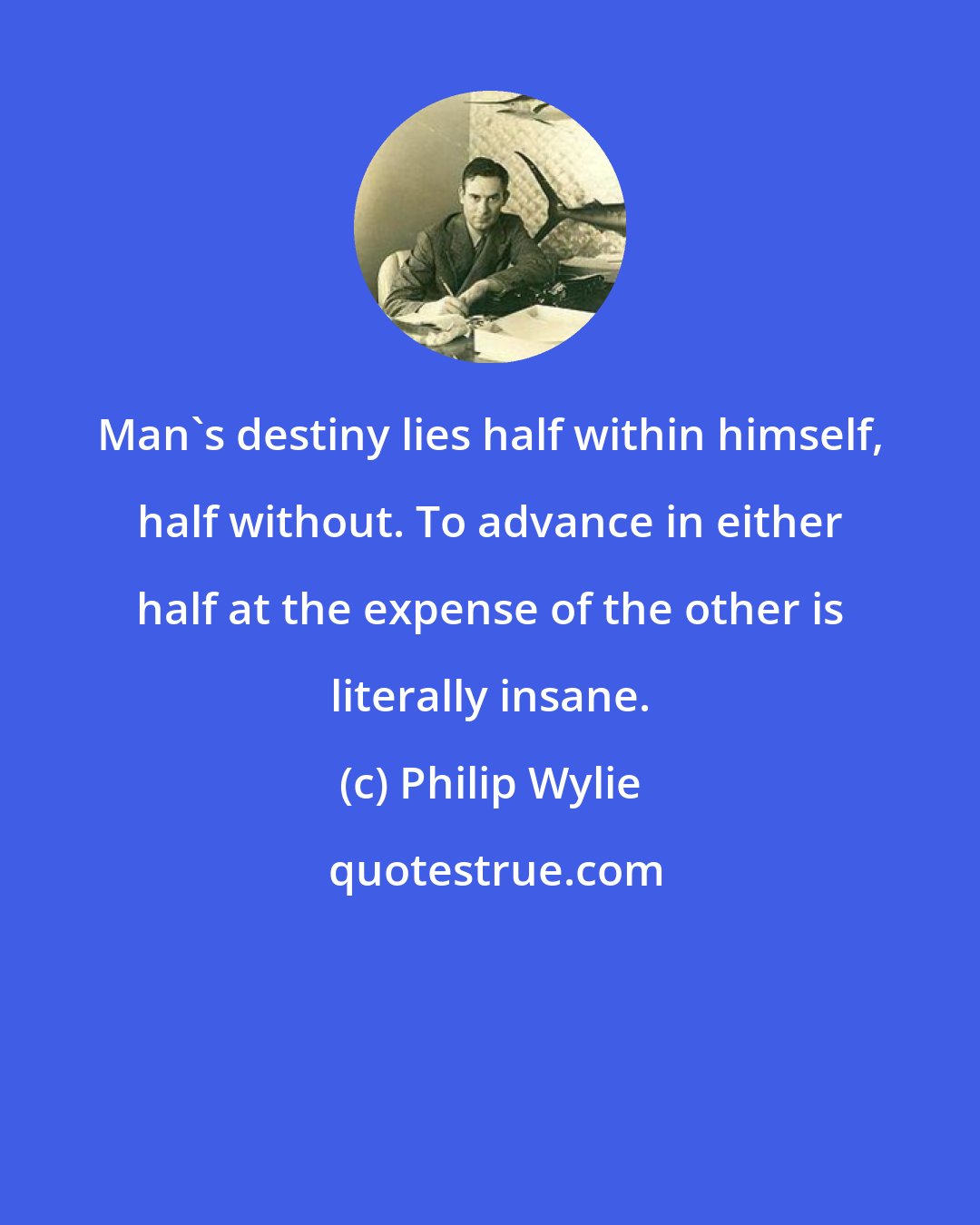 Philip Wylie: Man's destiny lies half within himself, half without. To advance in either half at the expense of the other is literally insane.