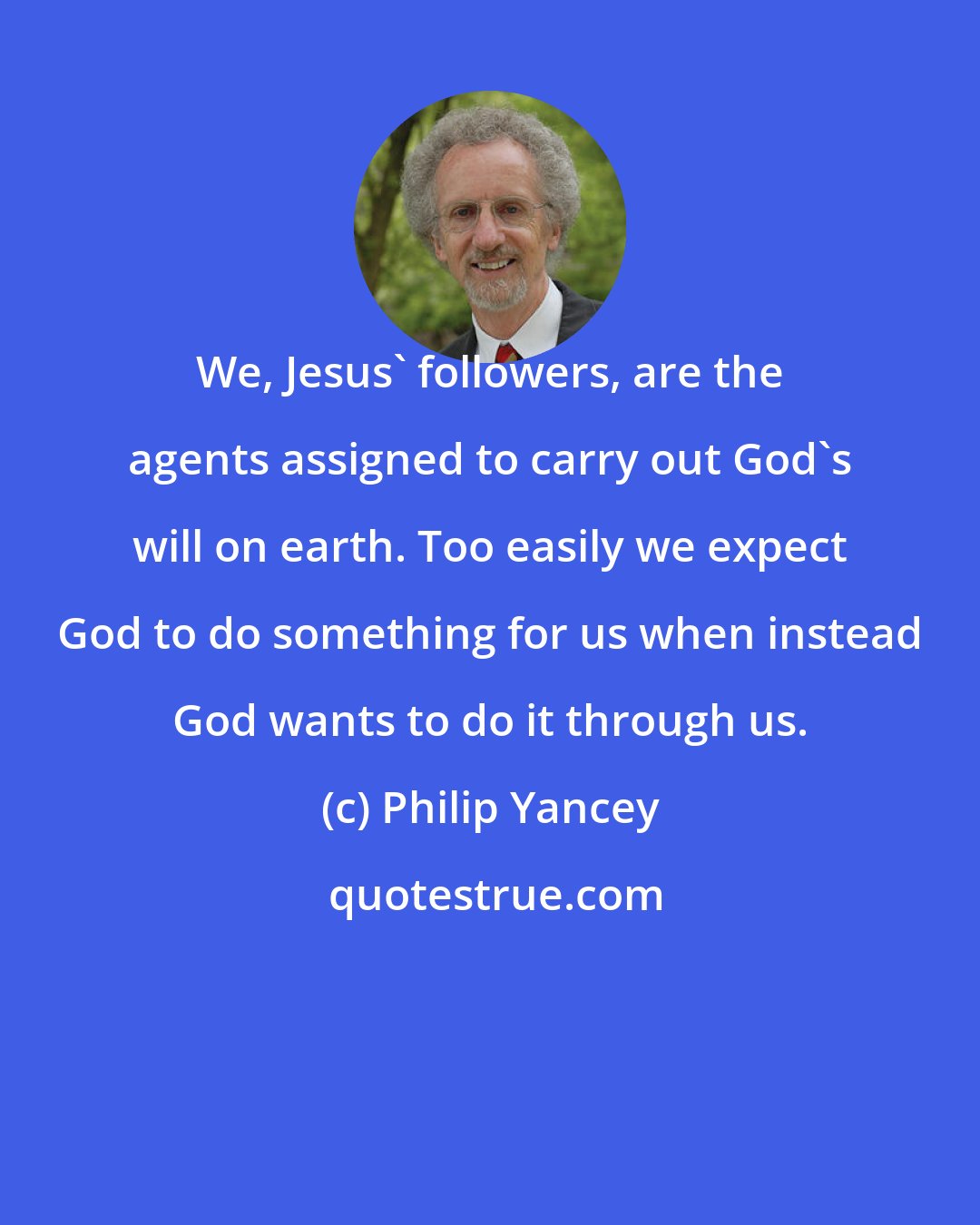 Philip Yancey: We, Jesus' followers, are the agents assigned to carry out God's will on earth. Too easily we expect God to do something for us when instead God wants to do it through us.