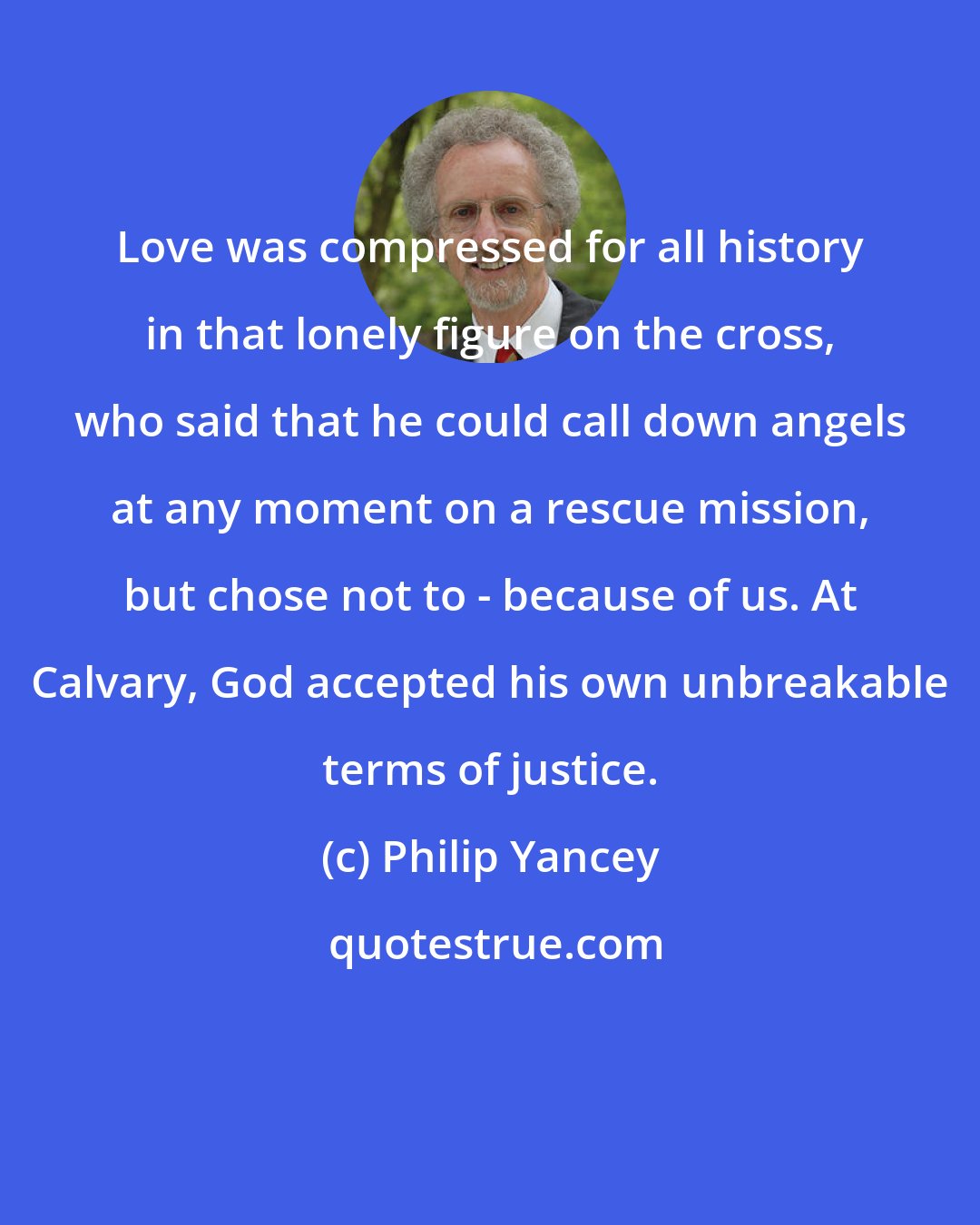 Philip Yancey: Love was compressed for all history in that lonely figure on the cross, who said that he could call down angels at any moment on a rescue mission, but chose not to - because of us. At Calvary, God accepted his own unbreakable terms of justice.