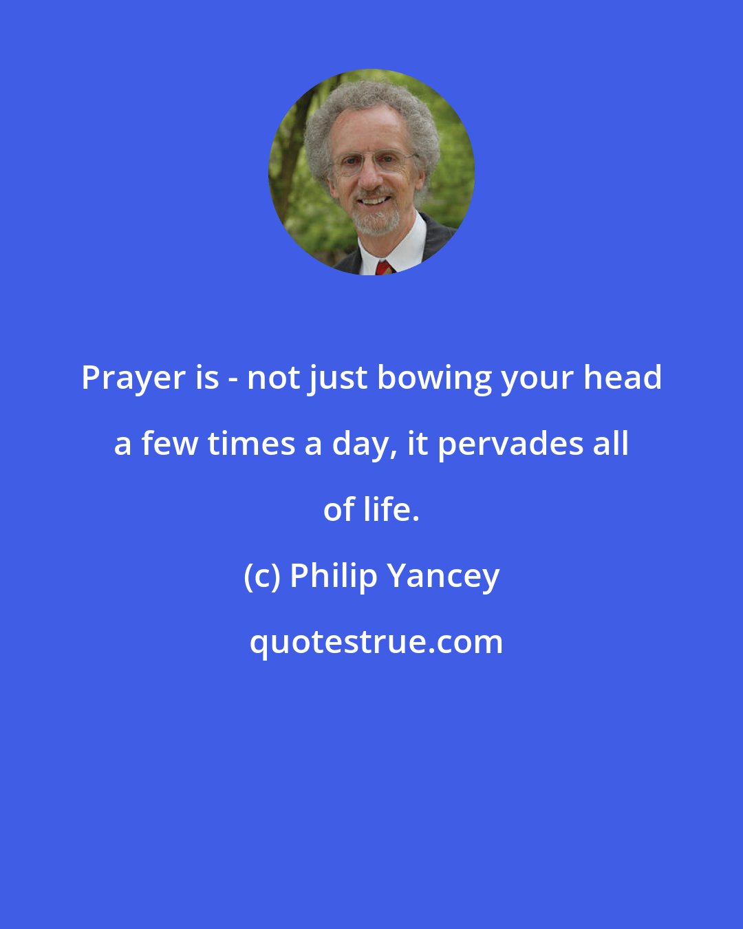 Philip Yancey: Prayer is - not just bowing your head a few times a day, it pervades all of life.
