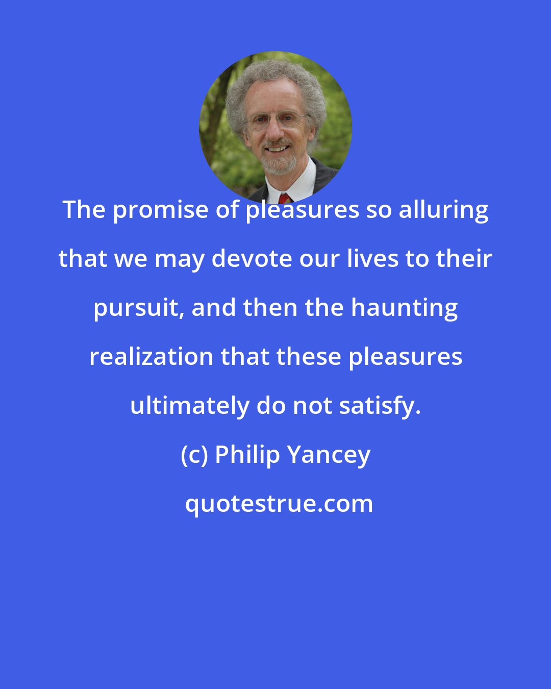 Philip Yancey: The promise of pleasures so alluring that we may devote our lives to their pursuit, and then the haunting realization that these pleasures ultimately do not satisfy.