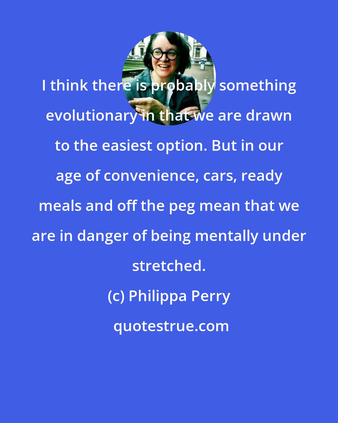 Philippa Perry: I think there is probably something evolutionary in that we are drawn to the easiest option. But in our age of convenience, cars, ready meals and off the peg mean that we are in danger of being mentally under stretched.