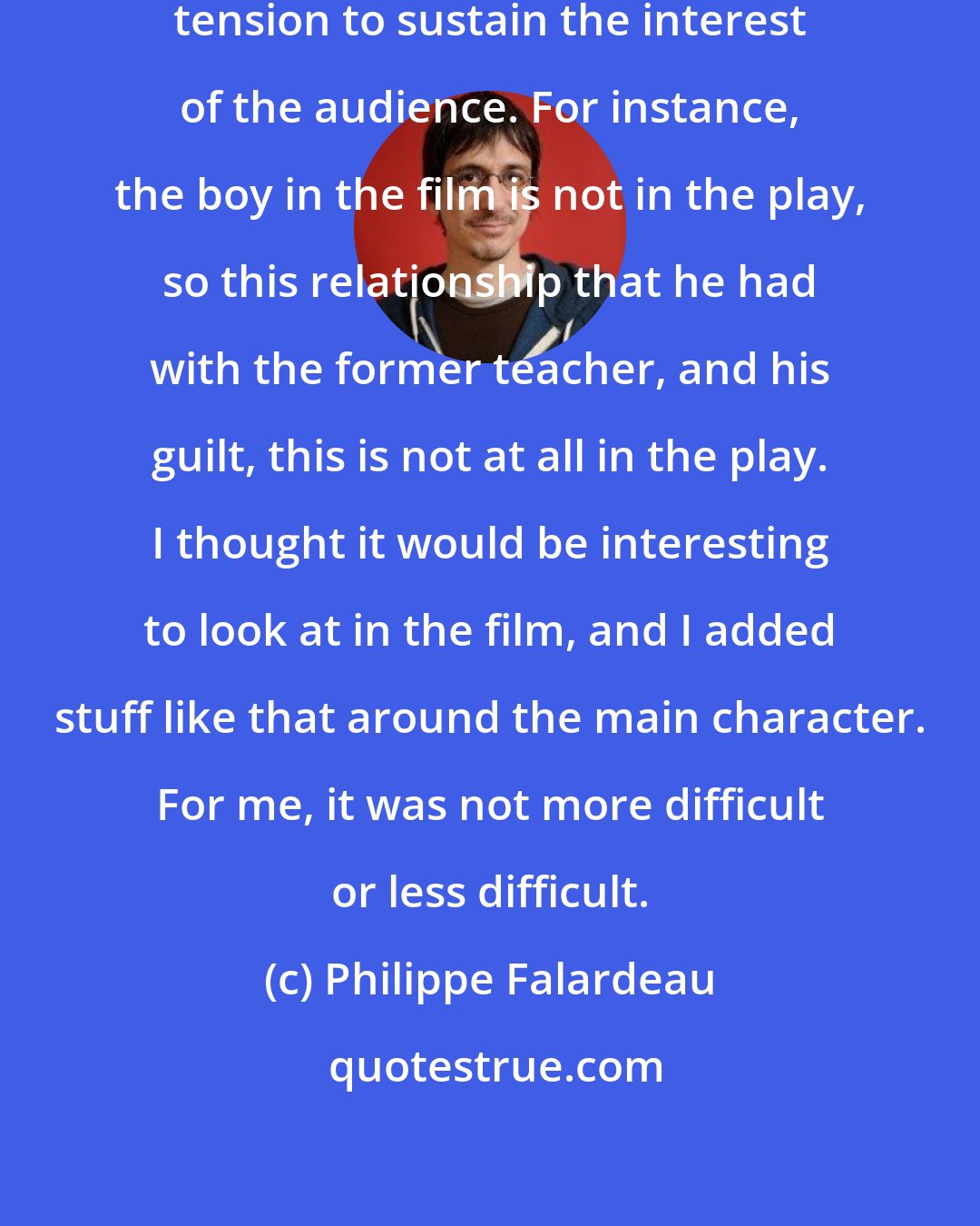 Philippe Falardeau: I needed to create some dramatic tension to sustain the interest of the audience. For instance, the boy in the film is not in the play, so this relationship that he had with the former teacher, and his guilt, this is not at all in the play. I thought it would be interesting to look at in the film, and I added stuff like that around the main character. For me, it was not more difficult or less difficult.