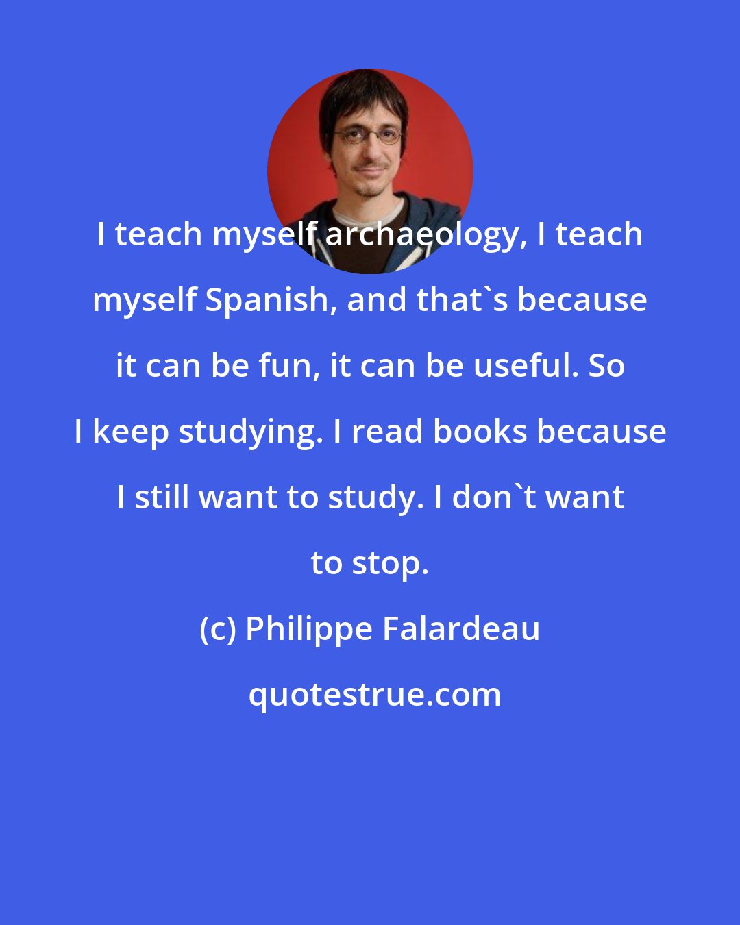 Philippe Falardeau: I teach myself archaeology, I teach myself Spanish, and that's because it can be fun, it can be useful. So I keep studying. I read books because I still want to study. I don't want to stop.