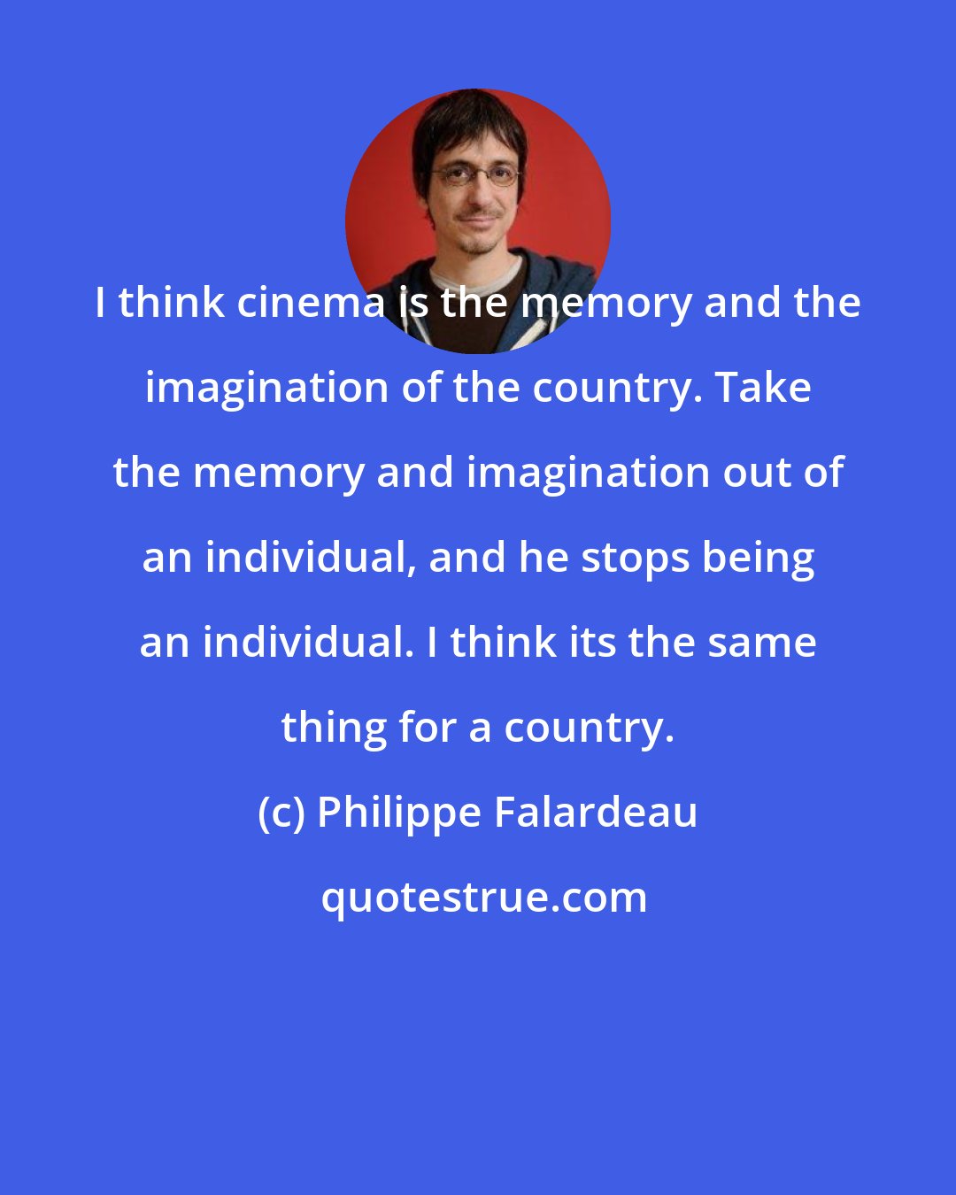 Philippe Falardeau: I think cinema is the memory and the imagination of the country. Take the memory and imagination out of an individual, and he stops being an individual. I think its the same thing for a country.