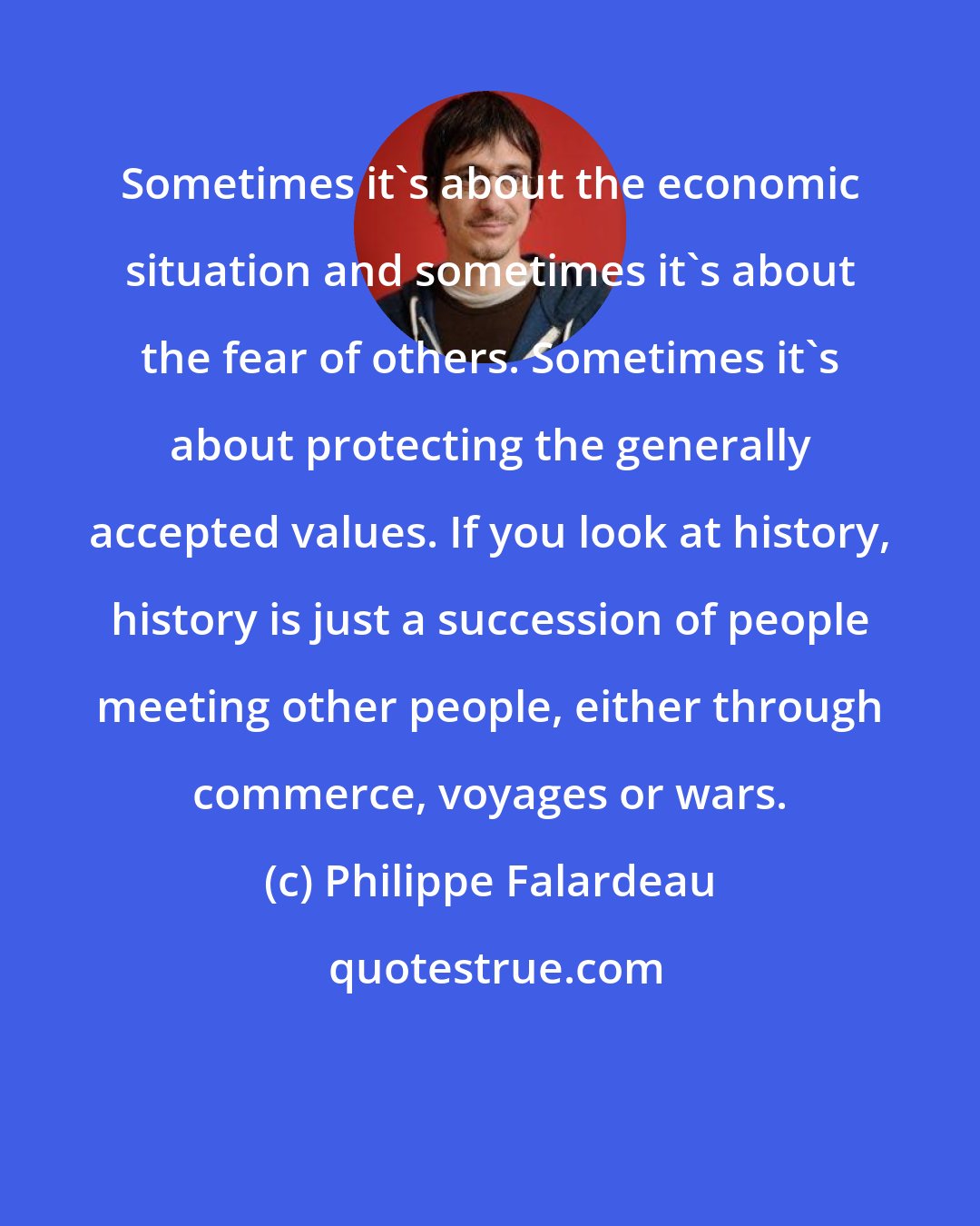 Philippe Falardeau: Sometimes it's about the economic situation and sometimes it's about the fear of others. Sometimes it's about protecting the generally accepted values. If you look at history, history is just a succession of people meeting other people, either through commerce, voyages or wars.