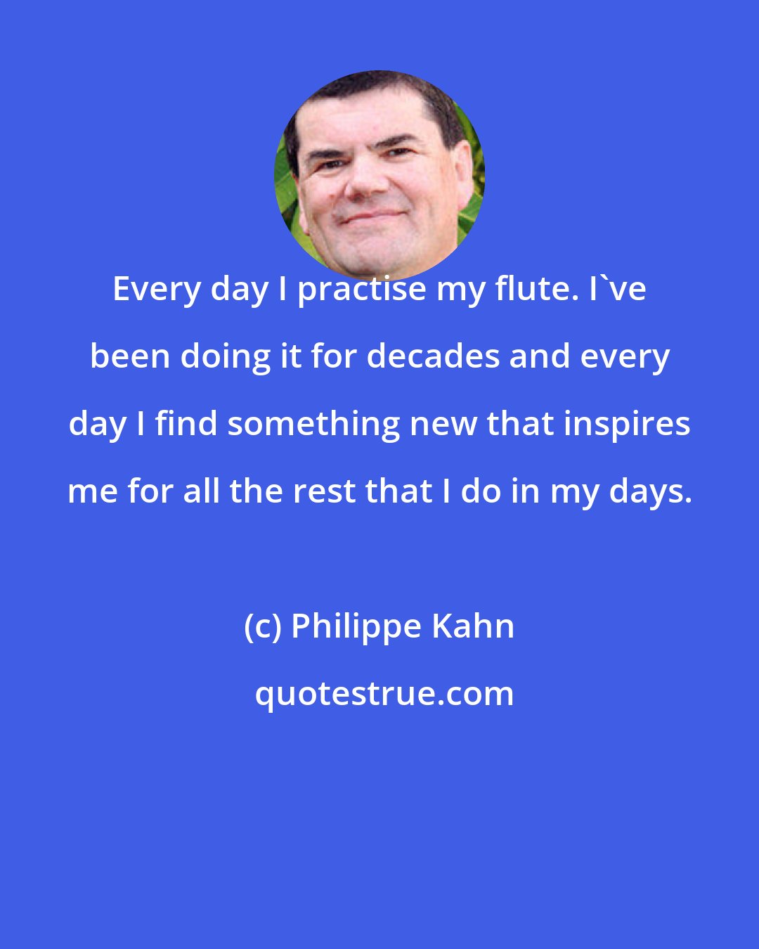 Philippe Kahn: Every day I practise my flute. I've been doing it for decades and every day I find something new that inspires me for all the rest that I do in my days.