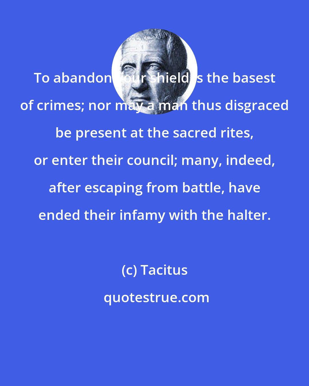 Tacitus: To abandon your shield is the basest of crimes; nor may a man thus disgraced be present at the sacred rites, or enter their council; many, indeed, after escaping from battle, have ended their infamy with the halter.