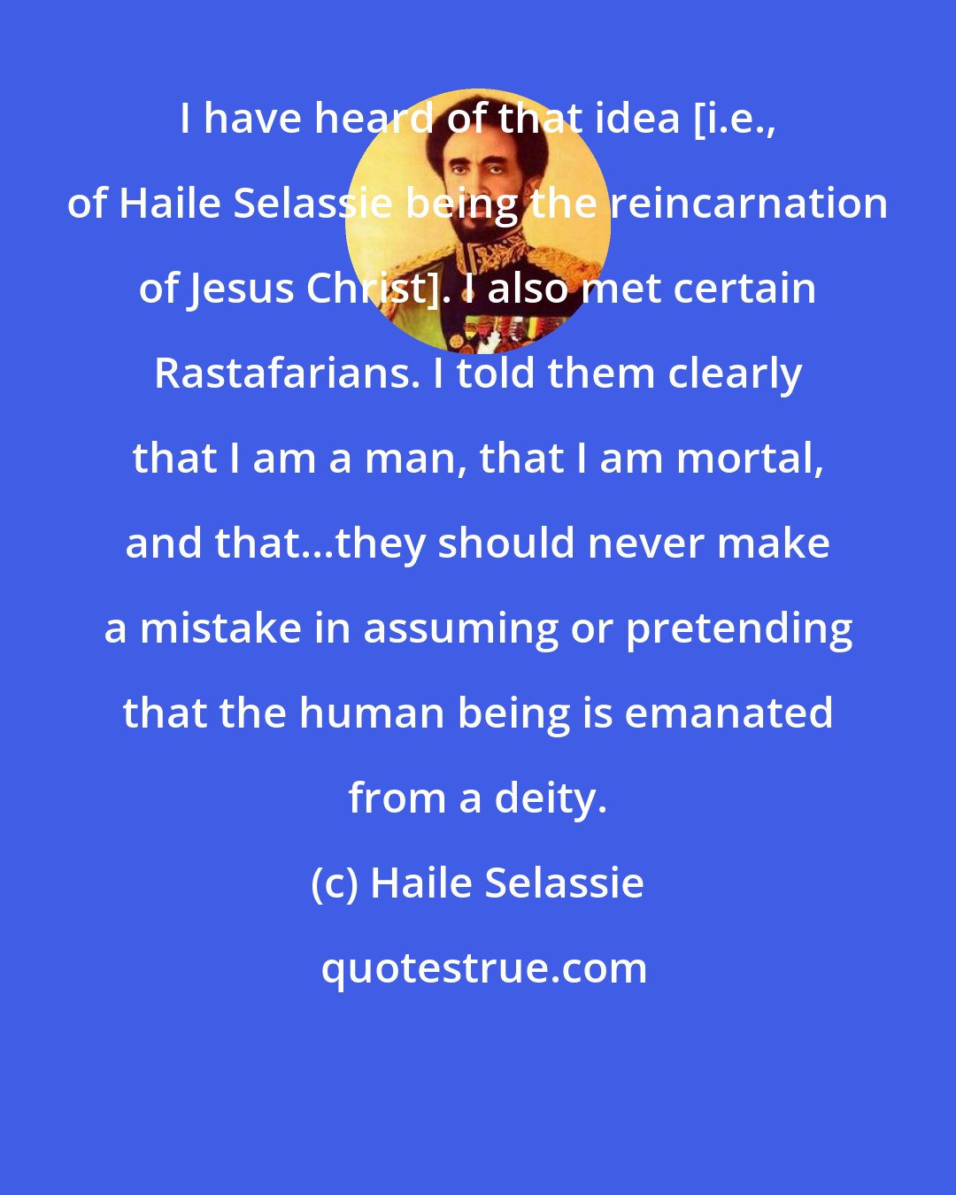 Haile Selassie: I have heard of that idea [i.e., of Haile Selassie being the reincarnation of Jesus Christ]. I also met certain Rastafarians. I told them clearly that I am a man, that I am mortal, and that...they should never make a mistake in assuming or pretending that the human being is emanated from a deity.