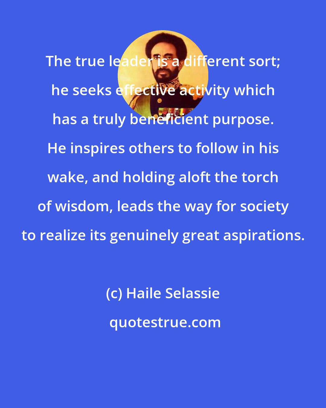 Haile Selassie: The true leader is a different sort; he seeks effective activity which has a truly beneficient purpose. He inspires others to follow in his wake, and holding aloft the torch of wisdom, leads the way for society to realize its genuinely great aspirations.