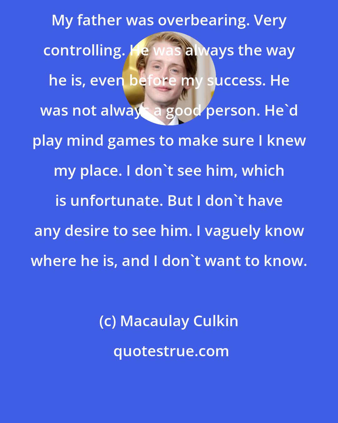 Macaulay Culkin: My father was overbearing. Very controlling. He was always the way he is, even before my success. He was not always a good person. He'd play mind games to make sure I knew my place. I don't see him, which is unfortunate. But I don't have any desire to see him. I vaguely know where he is, and I don't want to know.
