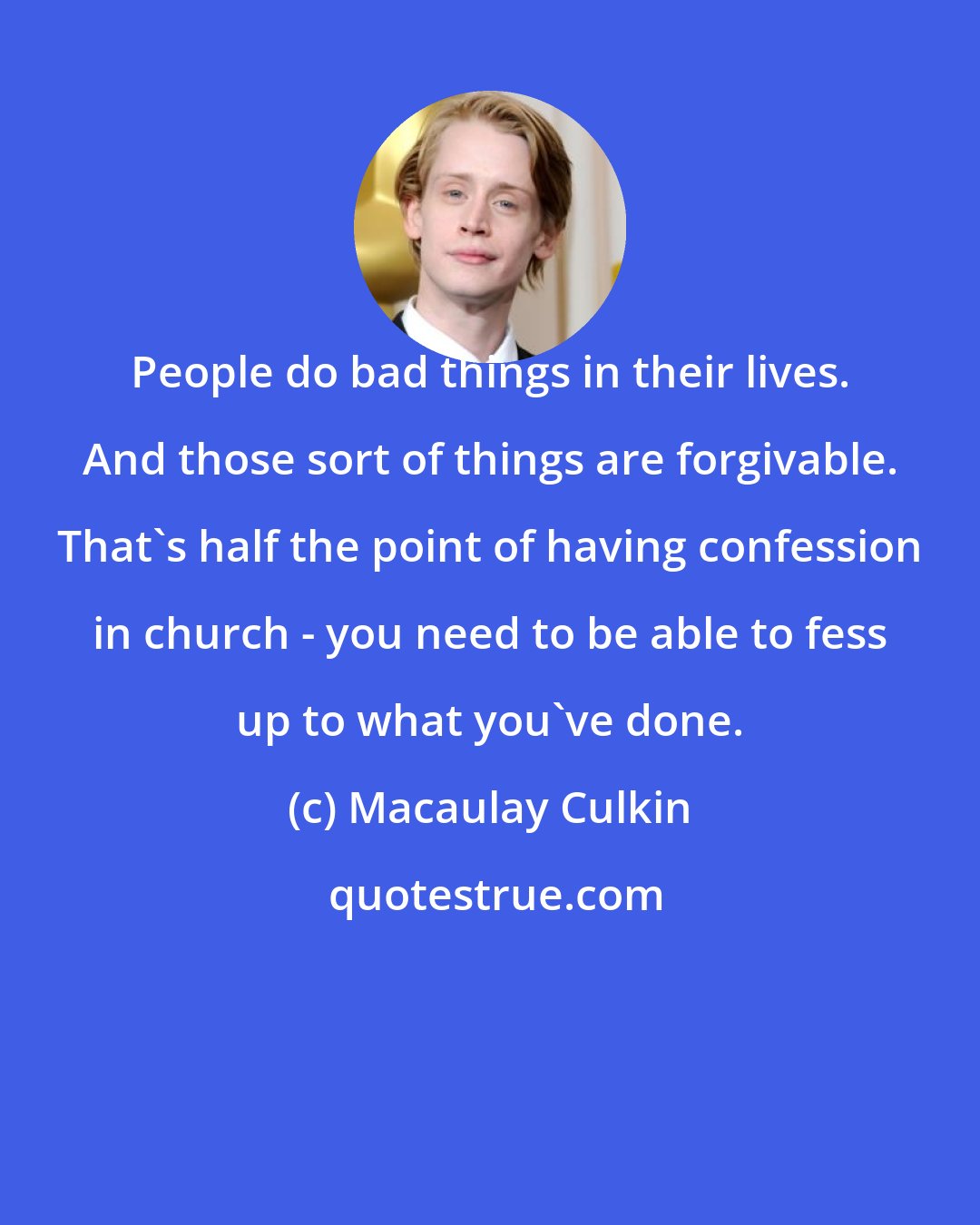Macaulay Culkin: People do bad things in their lives. And those sort of things are forgivable. That's half the point of having confession in church - you need to be able to fess up to what you've done.