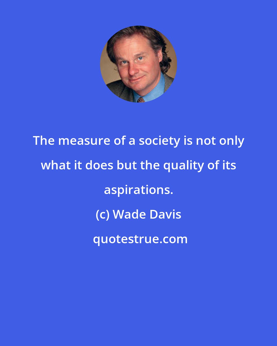Wade Davis: The measure of a society is not only what it does but the quality of its aspirations.