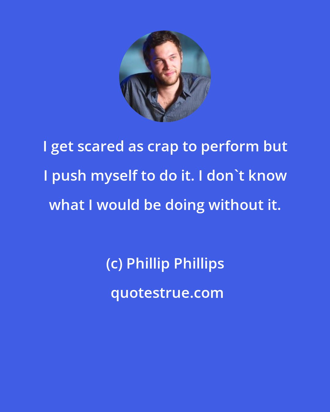 Phillip Phillips: I get scared as crap to perform but I push myself to do it. I don't know what I would be doing without it.