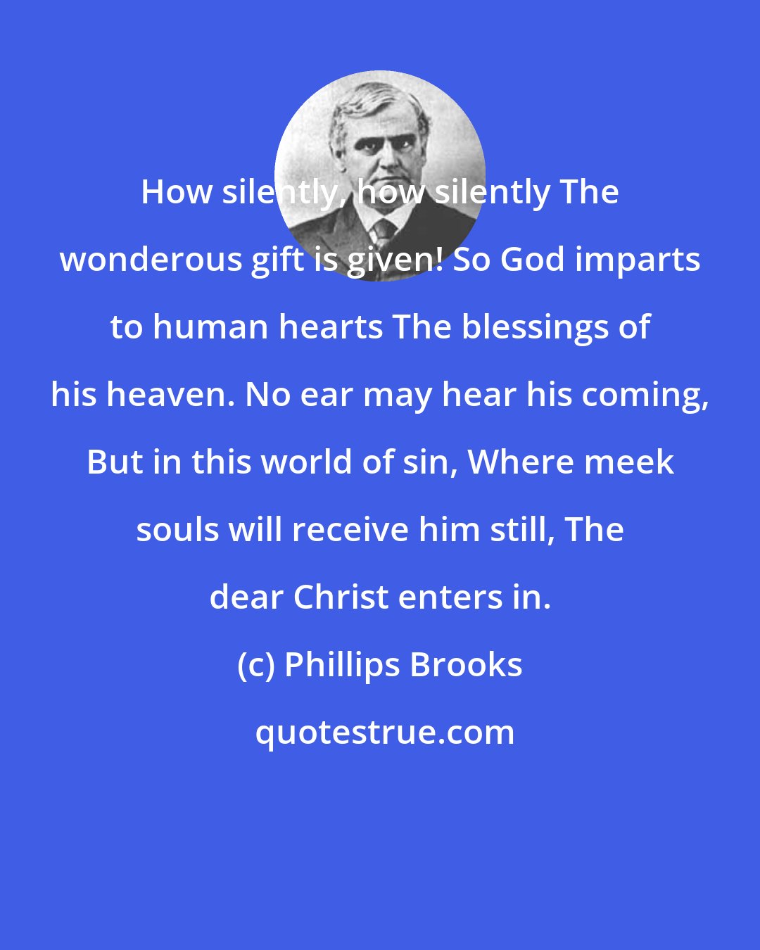 Phillips Brooks: How silently, how silently The wonderous gift is given! So God imparts to human hearts The blessings of his heaven. No ear may hear his coming, But in this world of sin, Where meek souls will receive him still, The dear Christ enters in.