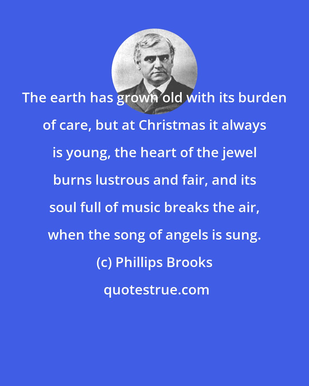 Phillips Brooks: The earth has grown old with its burden of care, but at Christmas it always is young, the heart of the jewel burns lustrous and fair, and its soul full of music breaks the air, when the song of angels is sung.