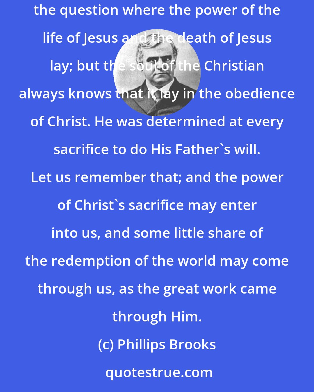 Phillips Brooks: The essence of that by which Jesus overcame the world was not suffering, but obedience. Yes, men may puzzle themselves and their hearers over the question where the power of the life of Jesus and the death of Jesus lay; but the soul of the Christian always knows that it lay in the obedience of Christ. He was determined at every sacrifice to do His Father's will. Let us remember that; and the power of Christ's sacrifice may enter into us, and some little share of the redemption of the world may come through us, as the great work came through Him.