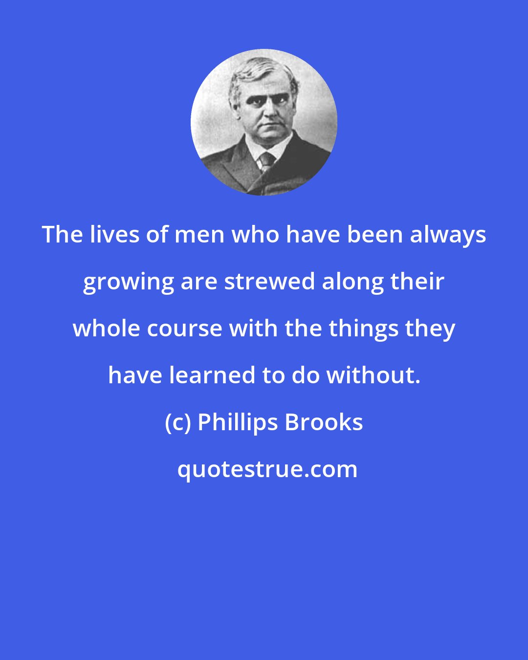 Phillips Brooks: The lives of men who have been always growing are strewed along their whole course with the things they have learned to do without.